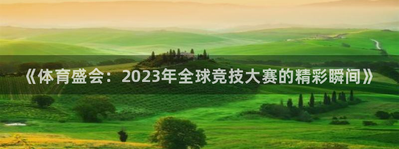 凯发官网下载：《体育盛会：2023年全球竞技大赛的精彩瞬间》