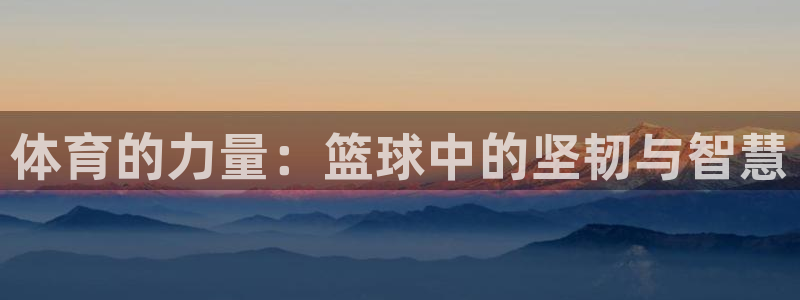 凯发官方正版app官方：体育的力量：篮球中的坚韧与智慧